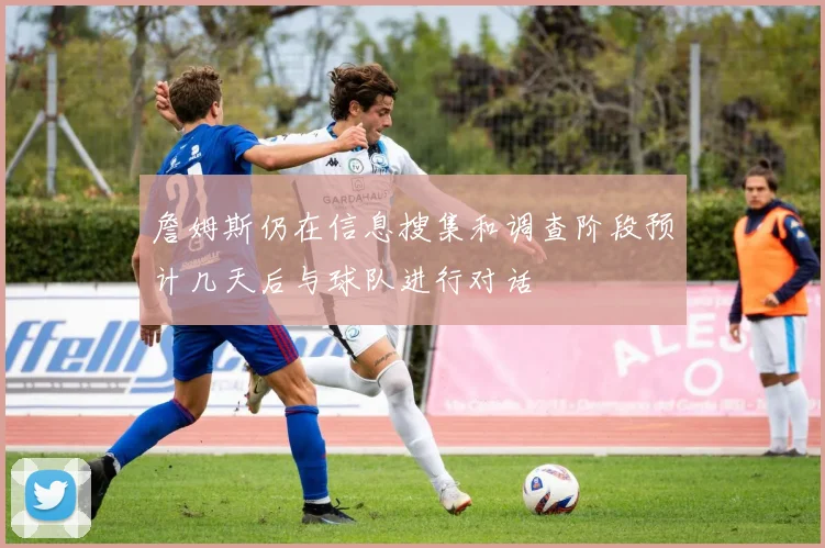 詹姆斯仍在信息搜集和调查阶段预计几天后与球队进行对话