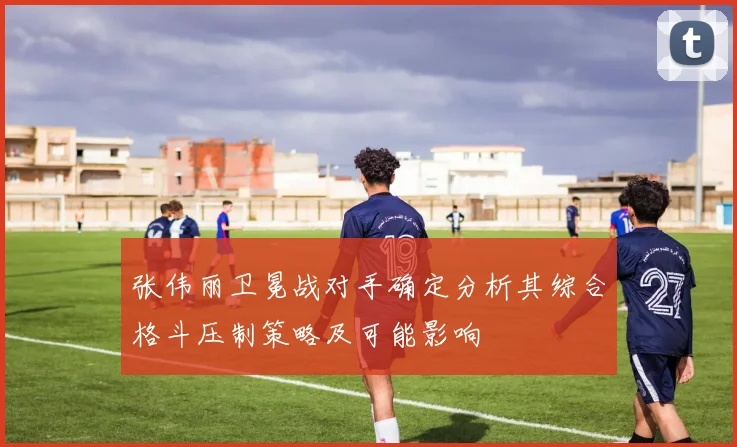 张伟丽卫冕战对手确定分析其综合格斗压制策略及可能影响