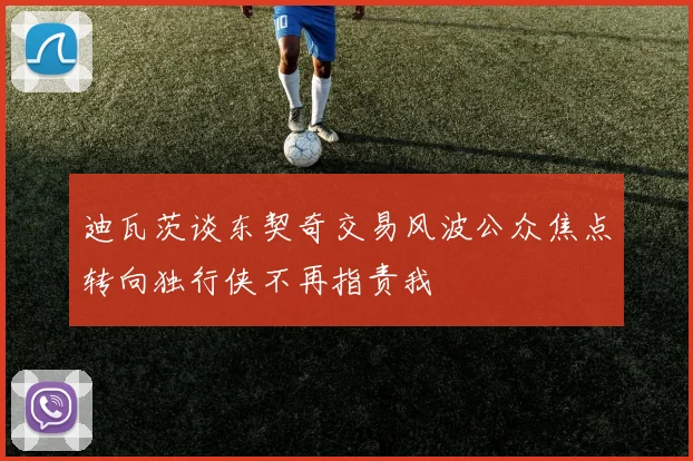 迪瓦茨谈东契奇交易风波公众焦点转向独行侠不再指责我