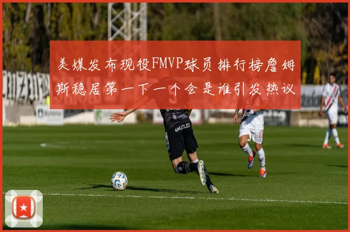 美媒发布现役FMVP球员排行榜詹姆斯稳居第一下一个会是谁引发热议