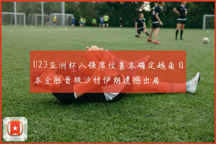 U23亚洲杯八强席位基本确定越南日本全胜晋级沙特伊朗遗憾出局