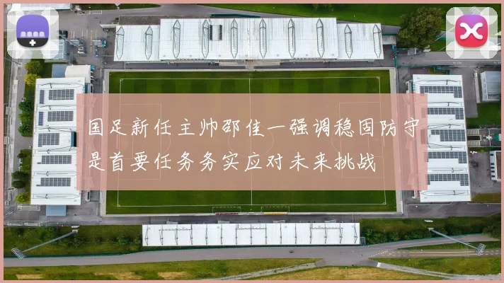 国足新任主帅邵佳一强调稳固防守是首要任务务实应对未来挑战