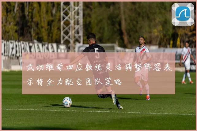 武切维奇回应教练灵活调整阵容表示将全力配合团队策略