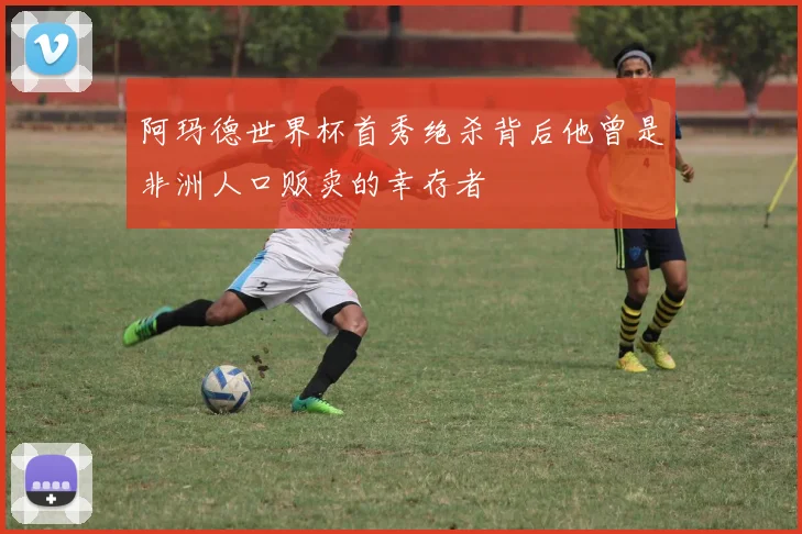 阿玛德世界杯首秀绝杀背后他曾是非洲人口贩卖的幸存者