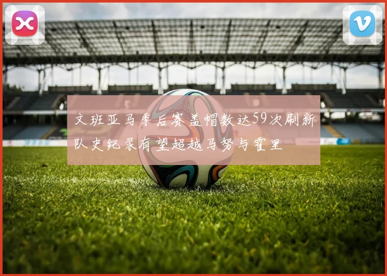 文班亚马季后赛盖帽数达59次刷新队史纪录有望超越马努与霍里