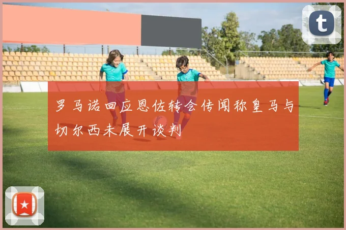 罗马诺回应恩佐转会传闻称皇马与切尔西未展开谈判