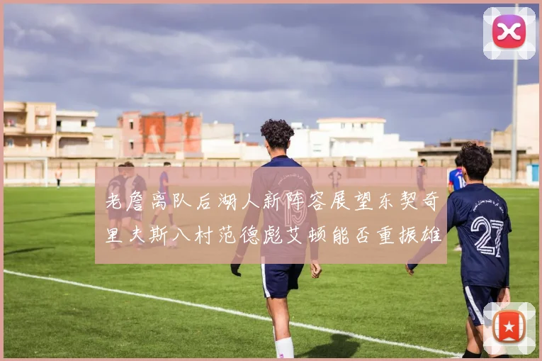 老詹离队后湖人新阵容展望东契奇里夫斯八村范德彪艾顿能否重振雄风