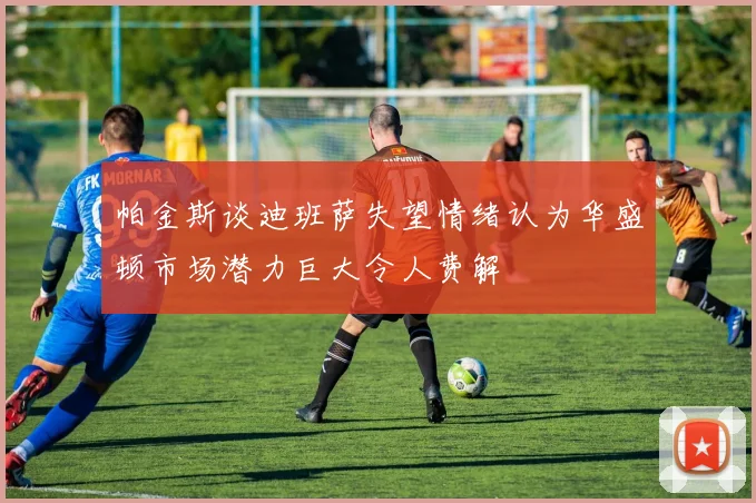 帕金斯谈迪班萨失望情绪认为华盛顿市场潜力巨大令人费解