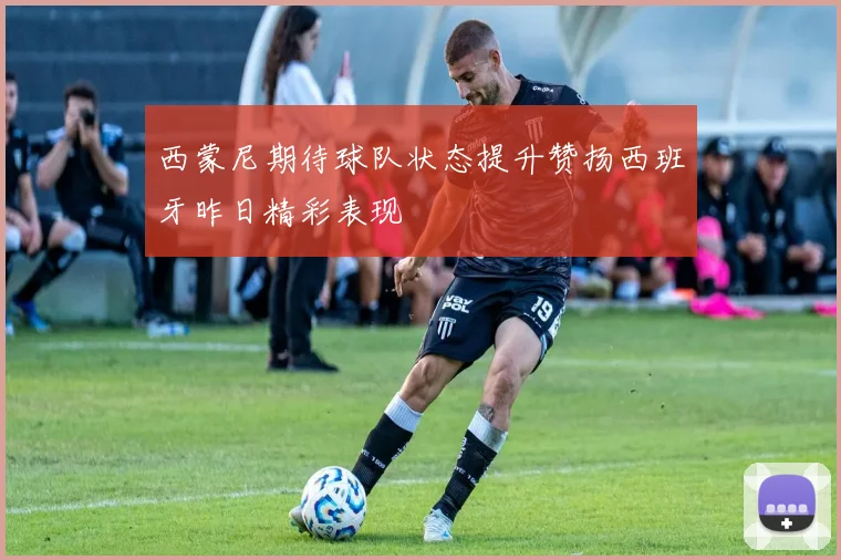 西蒙尼期待球队状态提升赞扬西班牙昨日精彩表现