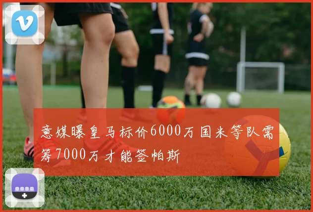意媒曝皇马标价6000万国米等队需筹7000万才能签帕斯