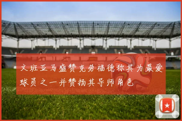 文班亚马盛赞克劳福德称其为最爱球员之一并赞扬其导师角色