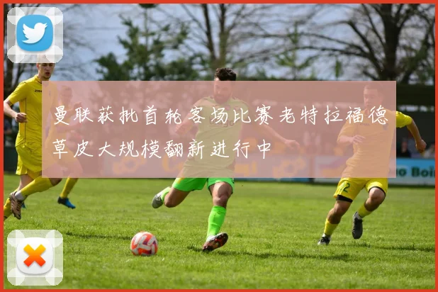 曼联获批首轮客场比赛老特拉福德草皮大规模翻新进行中