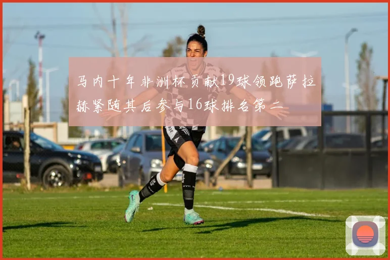 马内十年非洲杯贡献19球领跑萨拉赫紧随其后参与16球排名第二