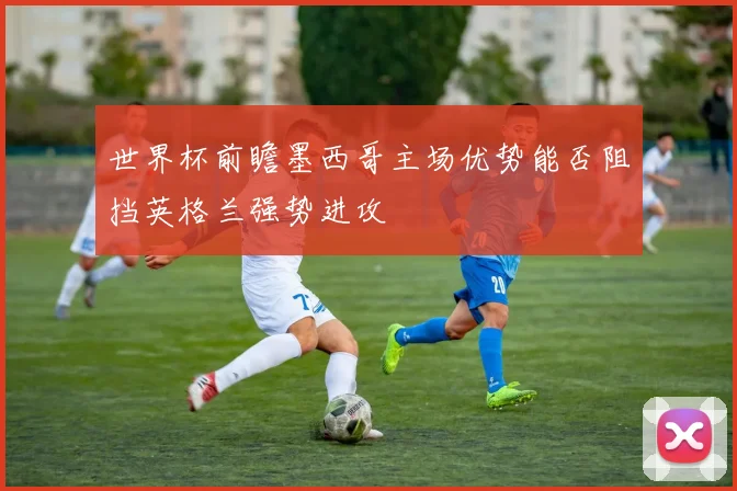 世界杯前瞻墨西哥主场优势能否阻挡英格兰强势进攻