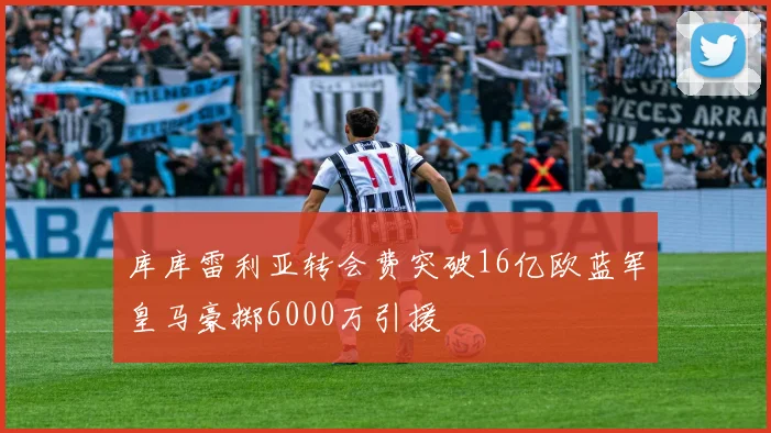 库库雷利亚转会费突破16亿欧蓝军皇马豪掷6000万引援