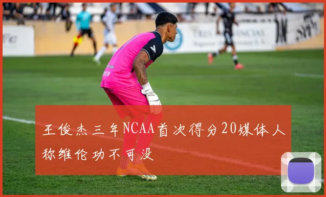 王俊杰三年NCAA首次得分20媒体人称维伦功不可没